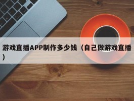 游戏直播APP制作多少钱（自己做游戏直播）