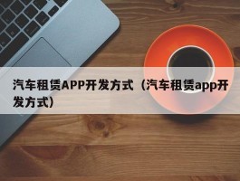 汽车租赁APP开发方式（汽车租赁app开发方式）