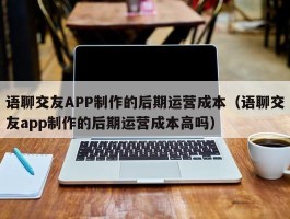 语聊交友APP制作的后期运营成本（语聊交友app制作的后期运营成本高吗）