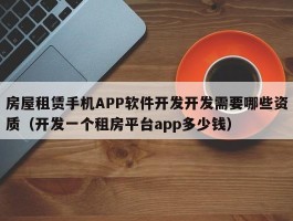 房屋租赁手机APP软件开发开发需要哪些资质（开发一个租房平台app多少钱）