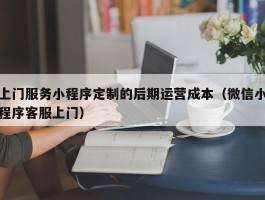 上门服务小程序定制的后期运营成本（微信小程序客服上门）