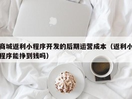 商城返利小程序开发的后期运营成本（返利小程序能挣到钱吗）