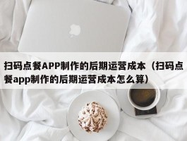 扫码点餐APP制作的后期运营成本（扫码点餐app制作的后期运营成本怎么算）