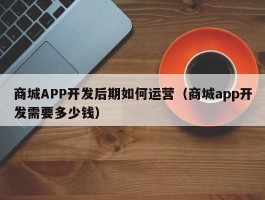 商城APP开发后期如何运营（商城app开发需要多少钱）