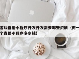 游戏直播小程序开发开发需要哪些资质（做一个直播小程序多少钱）
