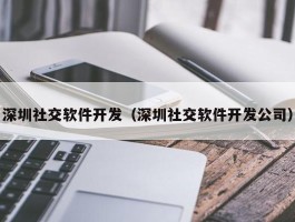 深圳社交软件开发（深圳社交软件开发公司）