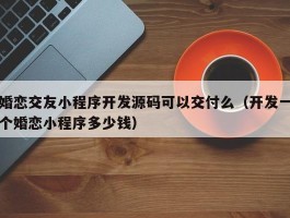 婚恋交友小程序开发源码可以交付么（开发一个婚恋小程序多少钱）