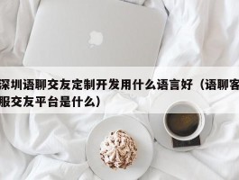 深圳语聊交友定制开发用什么语言好（语聊客服交友平台是什么）