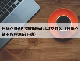 扫码点餐APP制作源码可以交付么（扫码点餐小程序源码下载）