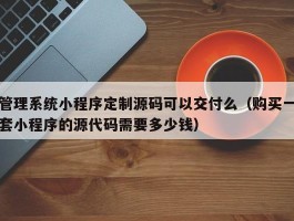 管理系统小程序定制源码可以交付么（购买一套小程序的源代码需要多少钱）