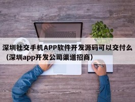 深圳社交手机APP软件开发源码可以交付么（深圳app开发公司渠道招商）