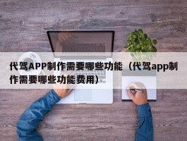 代驾APP制作需要哪些功能（代驾app制作需要哪些功能费用）