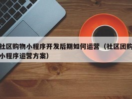 社区购物小程序开发后期如何运营（社区团购小程序运营方案）