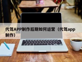 代驾APP制作后期如何运营（代驾app 制作）