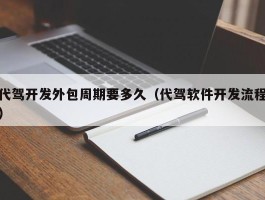 代驾开发外包周期要多久（代驾软件开发流程）