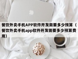 餐饮外卖手机APP软件开发需要多少预算（餐饮外卖手机app软件开发需要多少预算费用）