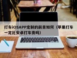 打车iOSAPP定制的前景如何（苹果打车一定比安卓打车贵吗）