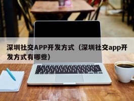 深圳社交APP开发方式（深圳社交app开发方式有哪些）