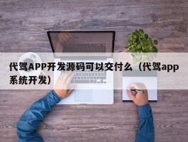 代驾APP开发源码可以交付么（代驾app系统开发）