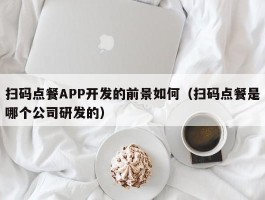 扫码点餐APP开发的前景如何（扫码点餐是哪个公司研发的）