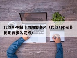 代驾APP制作周期要多久（代驾app制作周期要多久完成）