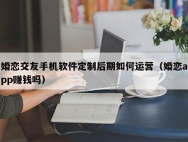 婚恋交友手机软件定制后期如何运营（婚恋app赚钱吗）
