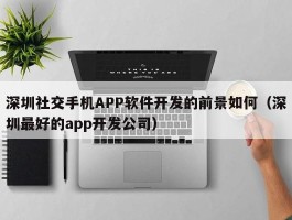 深圳社交手机APP软件开发的前景如何（深圳最好的app开发公司）
