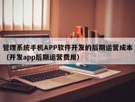 管理系统手机APP软件开发的后期运营成本（开发app后期运营费用）