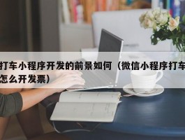 打车小程序开发的前景如何（微信小程序打车怎么开发票）