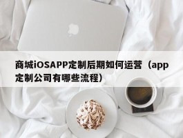 商城iOSAPP定制后期如何运营（app定制公司有哪些流程）