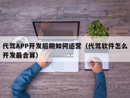代驾APP开发后期如何运营（代驾软件怎么开发最合算）