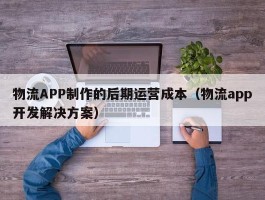 物流APP制作的后期运营成本（物流app开发解决方案）