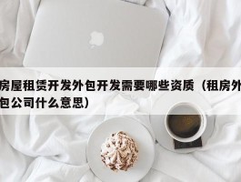 房屋租赁开发外包开发需要哪些资质（租房外包公司什么意思）