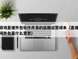 游戏直播外包软件开发的后期运营成本（直播间外包是什么意思）