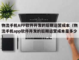 物流手机APP软件开发的后期运营成本（物流手机app软件开发的后期运营成本是多少）