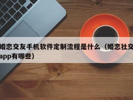 婚恋交友手机软件定制流程是什么（婚恋社交app有哪些）