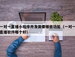 一对一直播小程序开发需要哪些功能（一对一直播软件哪个好）