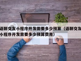 语聊交友小程序开发需要多少预算（语聊交友小程序开发需要多少预算费用）
