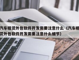 汽车租赁外包软件开发需要注意什么（汽车租赁外包软件开发需要注意什么细节）