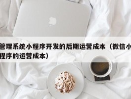 管理系统小程序开发的后期运营成本（微信小程序的运营成本）