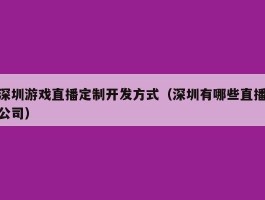 深圳游戏直播定制开发方式（深圳有哪些直播公司）