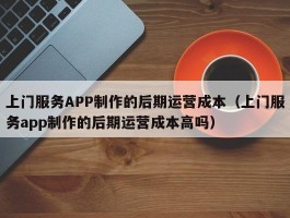 上门服务APP制作的后期运营成本（上门服务app制作的后期运营成本高吗）