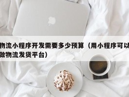 物流小程序开发需要多少预算（用小程序可以做物流发货平台）