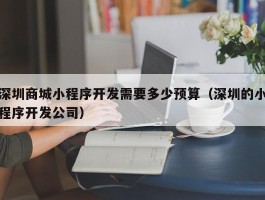 深圳商城小程序开发需要多少预算（深圳的小程序开发公司）