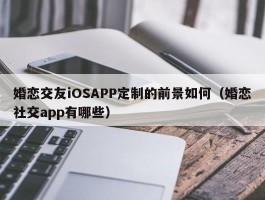 婚恋交友iOSAPP定制的前景如何（婚恋社交app有哪些）