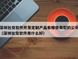 深圳社交软件开发定制产品有哪些类型的公司（深圳社交软件用什么好）