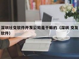 深圳社交软件开发公司是干嘛的（深圳 交友软件）