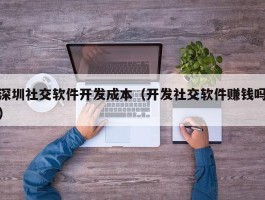 深圳社交软件开发成本（开发社交软件赚钱吗）