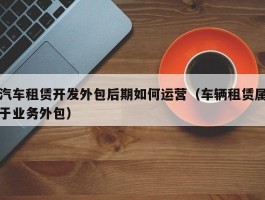 汽车租赁开发外包后期如何运营（车辆租赁属于业务外包）