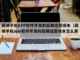 商城手机APP软件开发的后期运营成本（商城手机app软件开发的后期运营成本怎么算）
